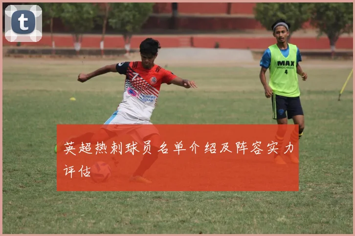 英超热刺球员名单介绍及阵容实力评估
